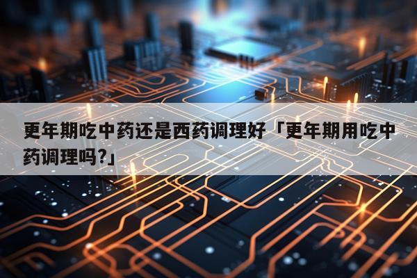 更年期吃中药还是西药调理好「更年期用吃中药调理吗?」