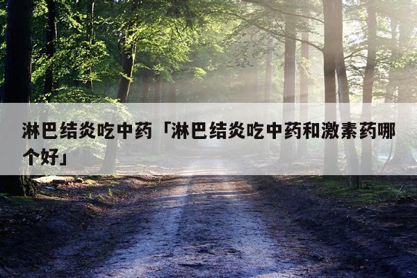 淋巴结炎吃中药「淋巴结炎吃中药和激素药哪个好」
