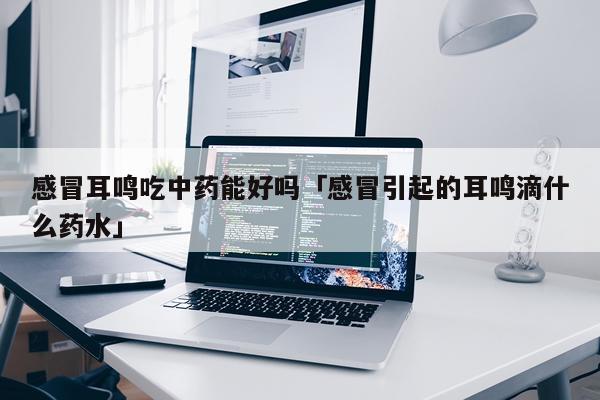 感冒耳鸣吃中药能好吗「感冒引起的耳鸣滴什么药水」