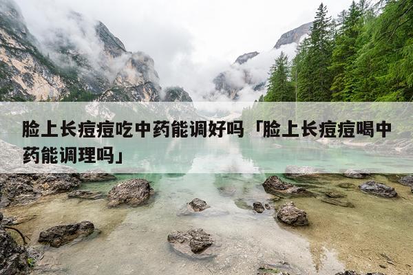 脸上长痘痘吃中药能调好吗「脸上长痘痘喝中药能调理吗」