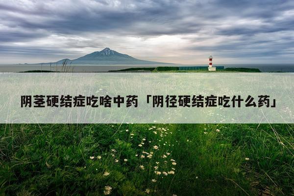 阴茎硬结症吃啥中药「阴径硬结症吃什么药」