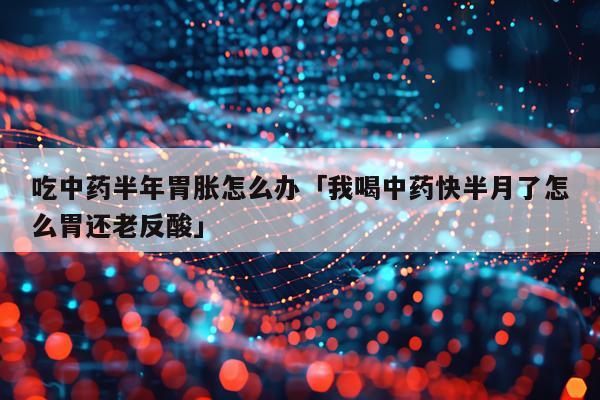 吃中药半年胃胀怎么办「我喝中药快半月了怎么胃还老反酸」