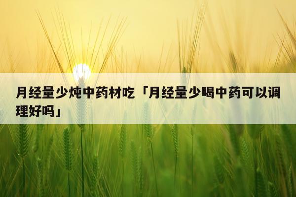 月经量少炖中药材吃「月经量少喝中药可以调理好吗」