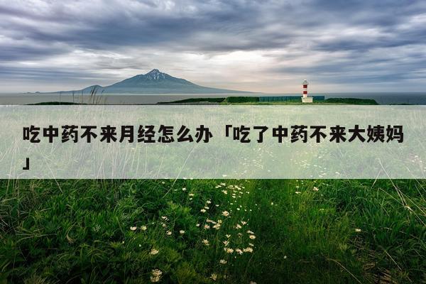 吃中药不来月经怎么办「吃了中药不来大姨妈」