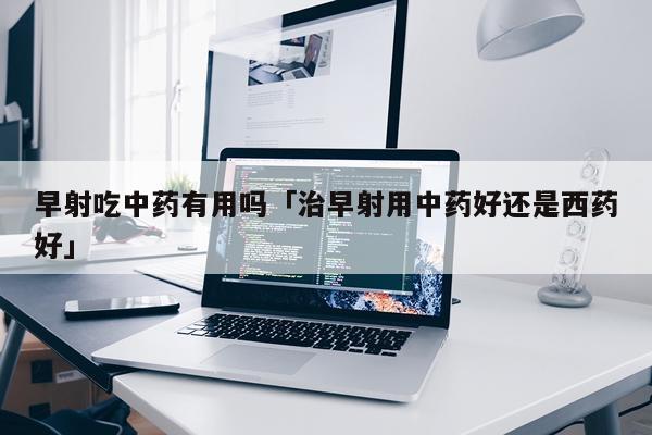 早射吃中药有用吗「治早射用中药好还是西药好」