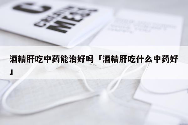 酒精肝吃中药能治好吗「酒精肝吃什么中药好」