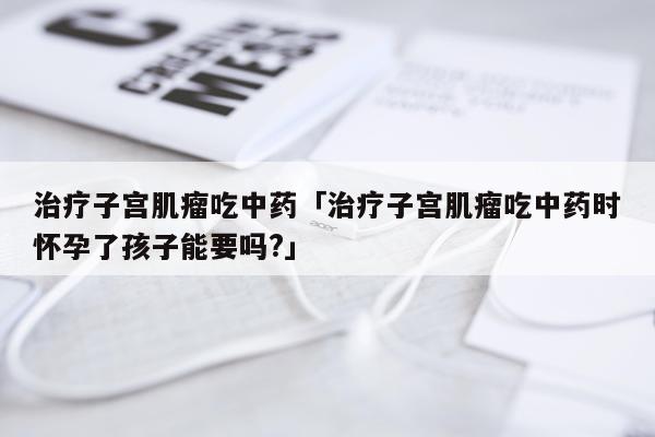 治疗子宫肌瘤吃中药「治疗子宫肌瘤吃中药时怀孕了孩子能要吗?」