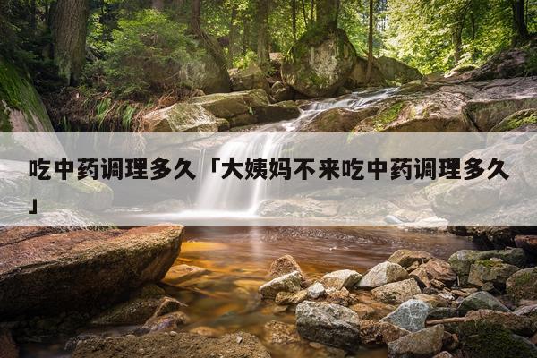 吃中药调理多久「大姨妈不来吃中药调理多久」
