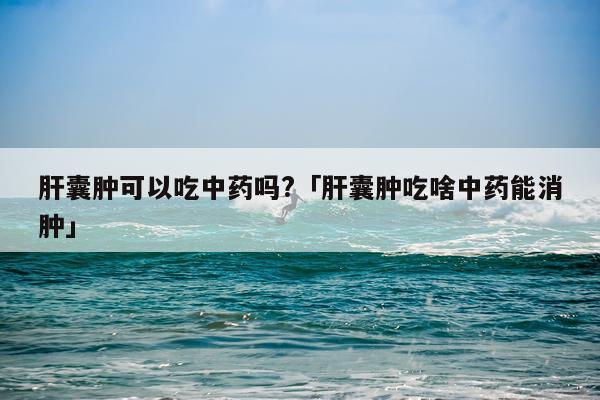 肝囊肿可以吃中药吗?「肝囊肿吃啥中药能消肿」