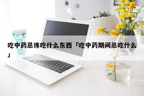 吃中药忌讳吃什么东西「吃中药期间忌吃什么」