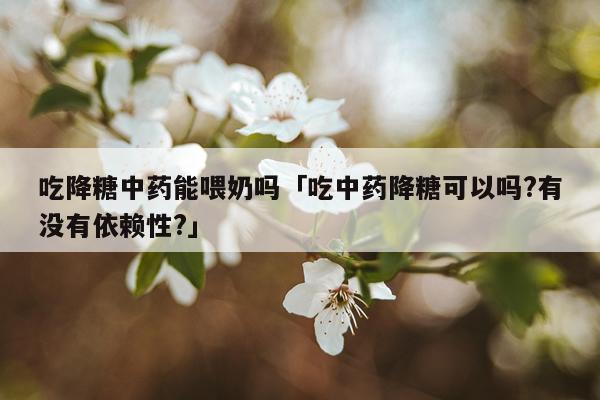 吃降糖中药能喂奶吗「吃中药降糖可以吗?有没有依赖性?」