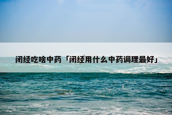 闭经吃啥中药「闭经用什么中药调理最好」
