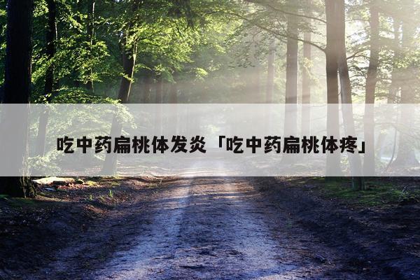 吃中药扁桃体发炎「吃中药扁桃体疼」