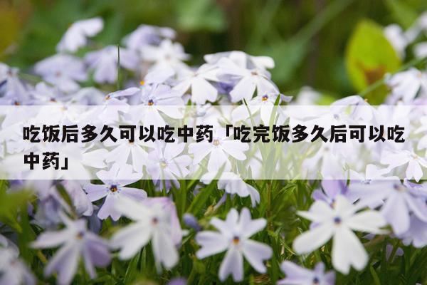 吃饭后多久可以吃中药「吃完饭多久后可以吃中药」