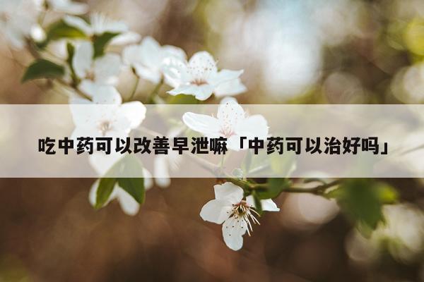 吃中药可以改善早泄嘛「中药可以治好吗」