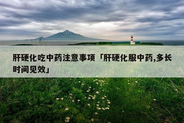 肝硬化吃中药注意事项「肝硬化服中药,多长时间见效」