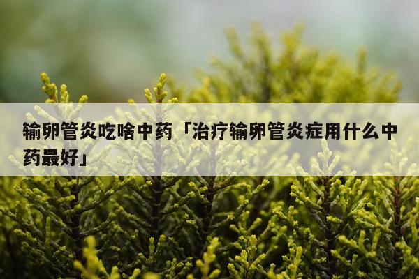 输卵管炎吃啥中药「治疗输卵管炎症用什么中药最好」