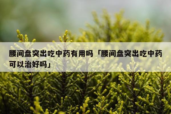 腰间盘突出吃中药有用吗「腰间盘突出吃中药可以治好吗」