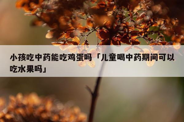 小孩吃中药能吃鸡蛋吗「儿童喝中药期间可以吃水果吗」