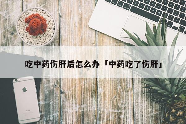 吃中药伤肝后怎么办「中药吃了伤肝」