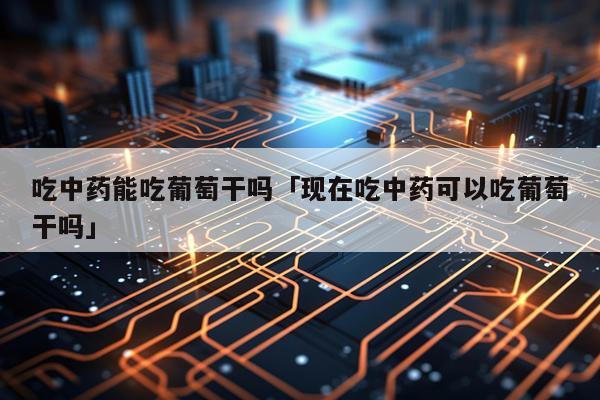 吃中药能吃葡萄干吗「现在吃中药可以吃葡萄干吗」