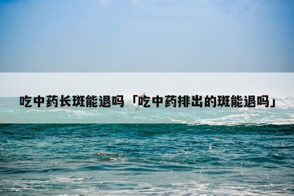 吃中药长斑能退吗「吃中药排出的斑能退吗」