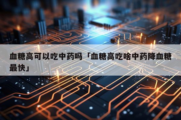 血糖高可以吃中药吗「血糖高吃啥中药降血糖最快」