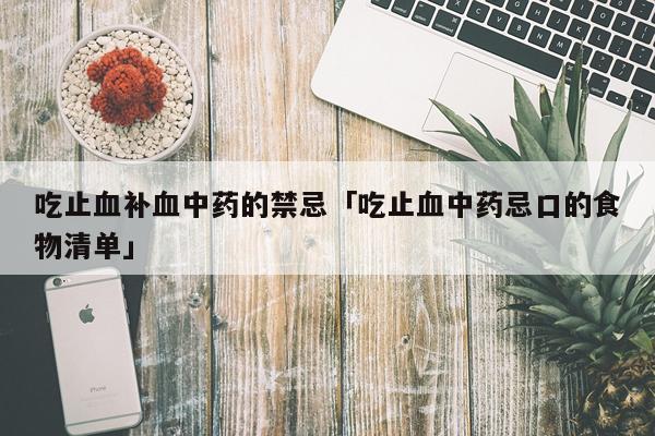 吃止血补血中药的禁忌「吃止血中药忌口的食物清单」