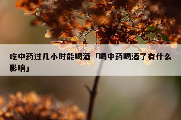 吃中药过几小时能喝酒「喝中药喝酒了有什么影响」