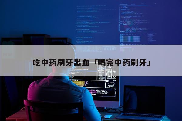 吃中药刷牙出血「喝完中药刷牙」