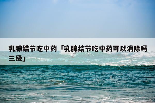 乳腺结节吃中药「乳腺结节吃中药可以消除吗三级」