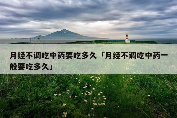 月经不调吃中药要吃多久「月经不调吃中药一般要吃多久」