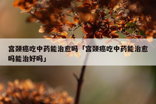 宫颈癌吃中药能治愈吗「宫颈癌吃中药能治愈吗能治好吗」