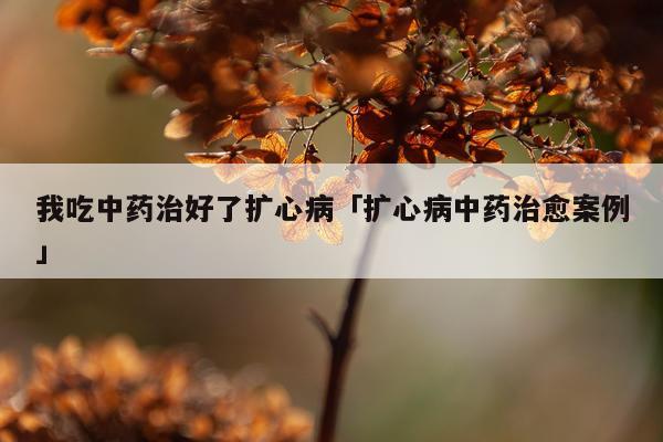 我吃中药治好了扩心病「扩心病中药治愈案例」