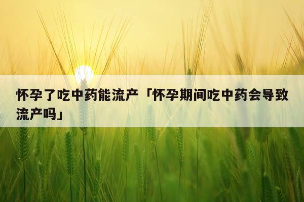 怀孕了吃中药能流产「怀孕期间吃中药会导致流产吗」