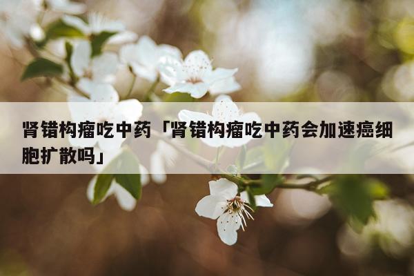 肾错构瘤吃中药「肾错构瘤吃中药会加速癌细胞扩散吗」