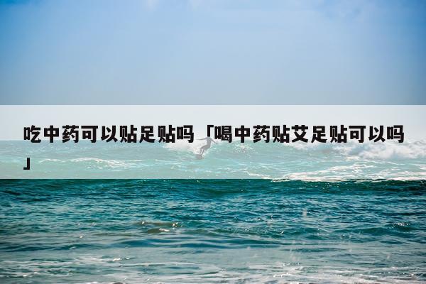吃中药可以贴足贴吗「喝中药贴艾足贴可以吗」