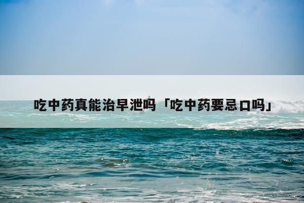 吃中药真能治早泄吗「吃中药要忌口吗」