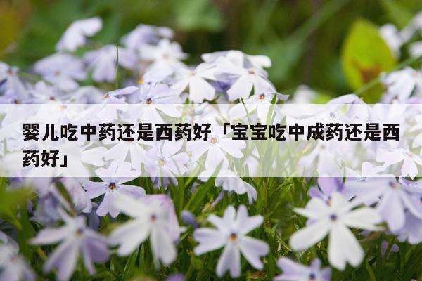 婴儿吃中药还是西药好「宝宝吃中成药还是西药好」