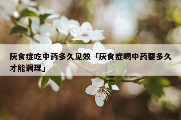 厌食症吃中药多久见效「厌食症喝中药要多久才能调理」