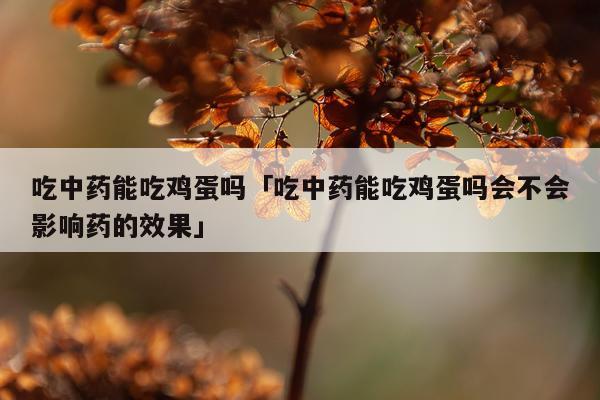 吃中药能吃鸡蛋吗「吃中药能吃鸡蛋吗会不会影响药的效果」