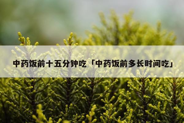 中药饭前十五分钟吃「中药饭前多长时间吃」