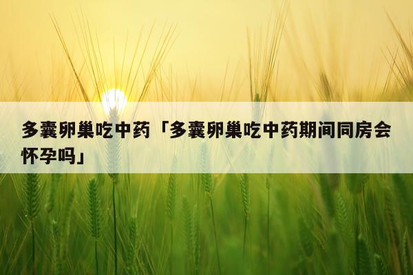 多囊卵巢吃中药「多囊卵巢吃中药期间同房会怀孕吗」