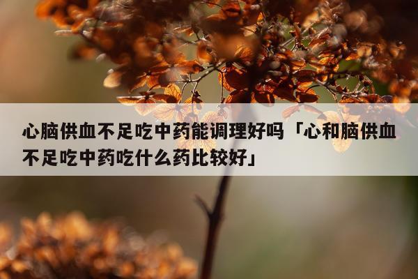 心脑供血不足吃中药能调理好吗「心和脑供血不足吃中药吃什么药比较好」
