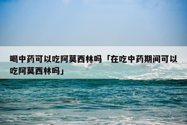 喝中药可以吃阿莫西林吗「在吃中药期间可以吃阿莫西林吗」