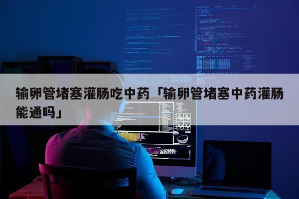 输卵管堵塞灌肠吃中药「输卵管堵塞中药灌肠能通吗」