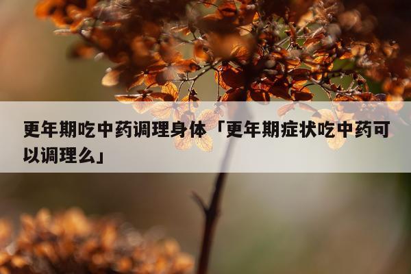 更年期吃中药调理身体「更年期症状吃中药可以调理么」