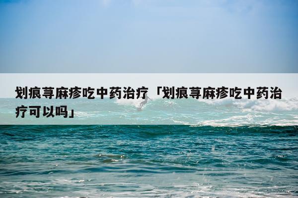 划痕荨麻疹吃中药治疗「划痕荨麻疹吃中药治疗可以吗」