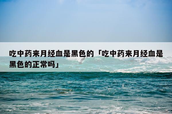 吃中药来月经血是黑色的「吃中药来月经血是黑色的正常吗」