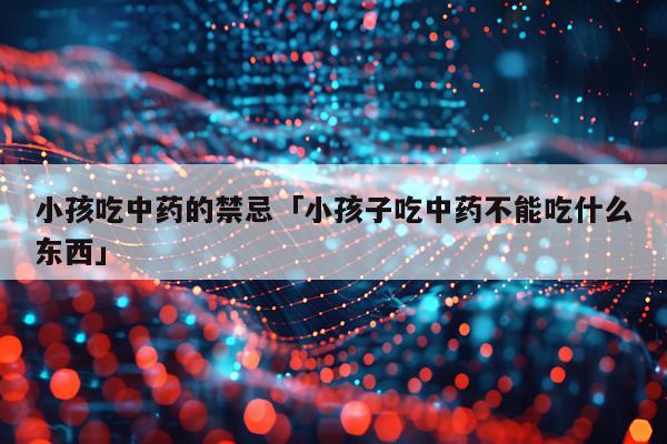 小孩吃中药的禁忌「小孩子吃中药不能吃什么东西」
